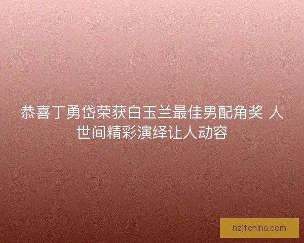 恭喜丁勇岱荣获白玉兰最佳男配角奖 人世间精彩演绎让人动容