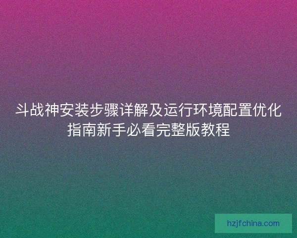 斗战神安装步骤详解及运行环境配置优化指南新手必看完整版教程