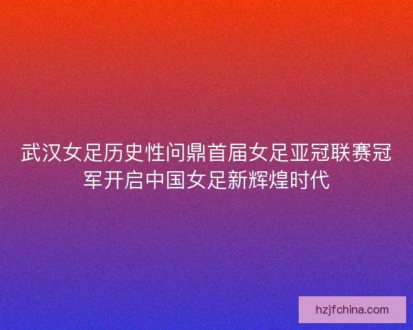 武汉女足历史性问鼎首届女足亚冠联赛冠军开启中国女足新辉煌时代