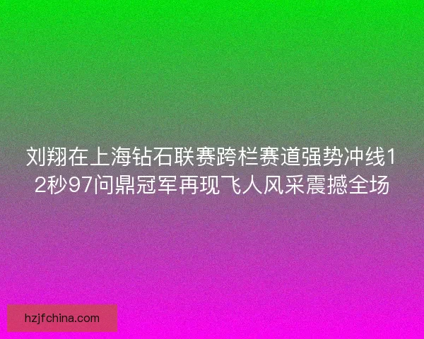 刘翔在上海钻石联赛跨栏赛道强势冲线12秒97问鼎冠军再现飞人风采震撼全场