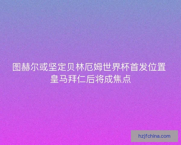 图赫尔或坚定贝林厄姆世界杯首发位置 皇马拜仁后将成焦点