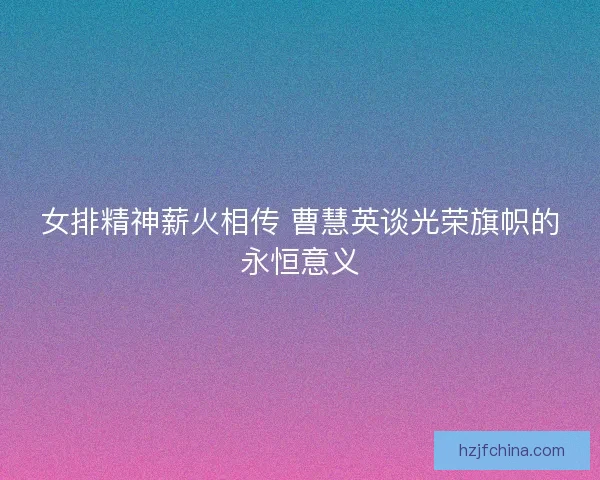 女排精神薪火相传 曹慧英谈光荣旗帜的永恒意义
