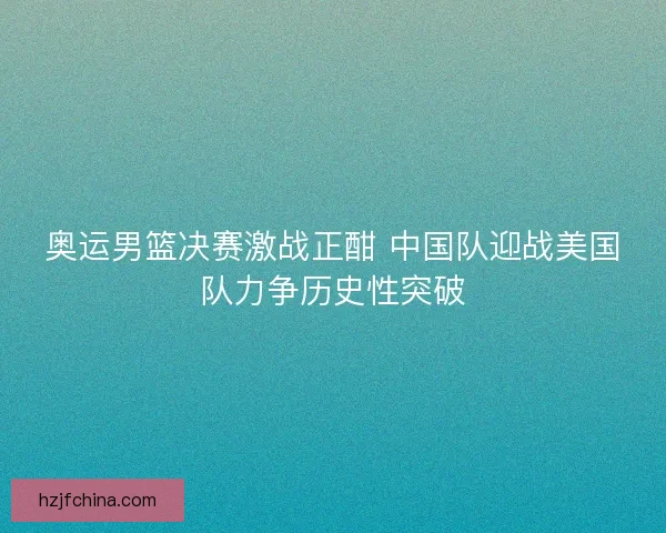 奥运男篮决赛激战正酣 中国队迎战美国队力争历史性突破