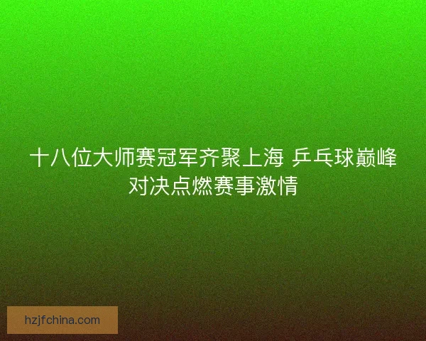 十八位大师赛冠军齐聚上海 乒乓球巅峰对决点燃赛事激情