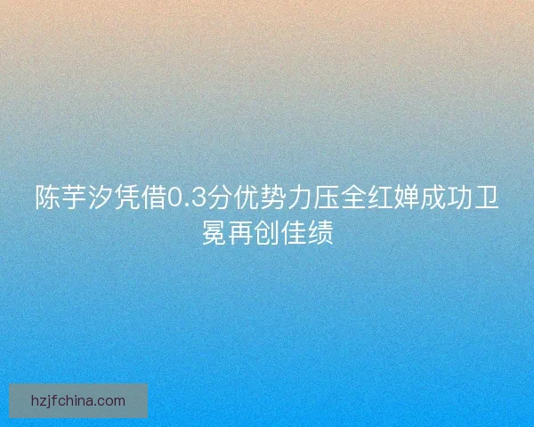 陈芋汐凭借0.3分优势力压全红婵成功卫冕再创佳绩