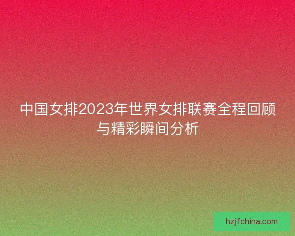 中国女排2023年世界女排联赛全程回顾与精彩瞬间分析