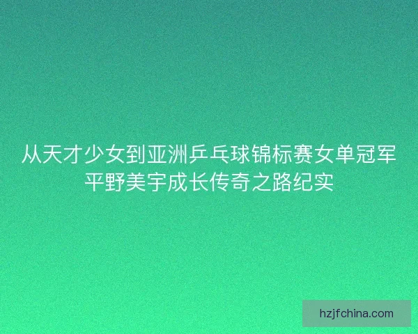 从天才少女到亚洲乒乓球锦标赛女单冠军平野美宇成长传奇之路纪实